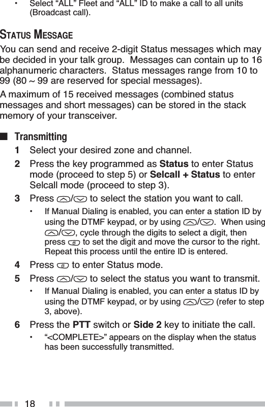 18• Select “ALL” Fleet and “ALL” ID to make a call to all units (Broadcast call).67$7860(66$*(You can send and receive 2-digit Status messages which may be decided in your talk group.  Messages can contain up to 16alphanumeric characters.  Status messages range from 10 to 99 (80 ~ 99 are reserved for special messages).A maximum of 15 received messages (combined status messages and short messages) can be stored in the stack memory of your transceiver.Q 7UDQVPLWWLQJ1Select your desired zone and channel.2Press the key programmed as Status to enter Status mode (proceed to step 5) or Selcall + Status to enter Selcall mode (proceed to step 3).3Press /  to select the station you want to call.• If Manual Dialing is enabled, you can enter a station ID by using the DTMF keypad, or by using  /.  When using /, cycle through the digits to select a digit, then press  to set the digit and move the cursor to the right.Repeat this process until the entire ID is entered.4Press  to enter Status mode.5Press /  to select the status you want to transmit.• If Manual Dialing is enabled, you can enter a status ID by using the DTMF keypad, or by using  / (refer to step 3, above).6Press the PTT switch or Side 2 key to initiate the call.• “&lt;COMPLETE&gt;” appears on the display when the status has been successfully transmitted.