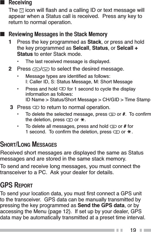 19Q 5HFHLYLQJThe LFRQZLOOÁDVKDQGDFDOOLQJ,&apos;RUWH[WPHVVDJHZLOOappear when a Status call is received.  Press any key to return to normal operation.Q 5HYLHZLQJ0HVVDJHVLQWKH6WDFN0HPRU\1Press the key programmed as Stack, or press and hold the key programmed as Selcall,Status, or Selcall +Status to enter Stack mode.• The last received message is displayed.2Press /  to select the desired message. 0HVVDJHW\SHVDUHLGHQWLÀHGDVIROORZVI: Caller ID, S: Status Message, M: Short Message• Press and hold   for 1 second to cycle the display information as follows:ID Name &gt; Status/Short Message &gt; CH/GID &gt; Time Stamp3Press  to return to normal operation.• To delete the selected message, press   or #7RFRQÀUPthe deletion, press   or  .• To delete all messages, press and hold   or # for VHFRQG7RFRQÀUPWKHGHOHWLRQSUHVV  or  .6+257/21*0(66$*(6Received short messages are displayed the same as Status messages and are stored in the same stack memory.To send and receive long messages, you must connect the transceiver to a PC.  Ask your dealer for details.*365(32577RVHQG\RXUORFDWLRQGDWD\RXPXVWÀUVWFRQQHFWD*36XQLWto the transceiver.  GPS data can be manually transmitted by pressing the key programmed as Send the GPS data, or by accessing the Menu {page 12}.  If set up by your dealer, GPS data may be automatically transmitted at a preset time interval.
