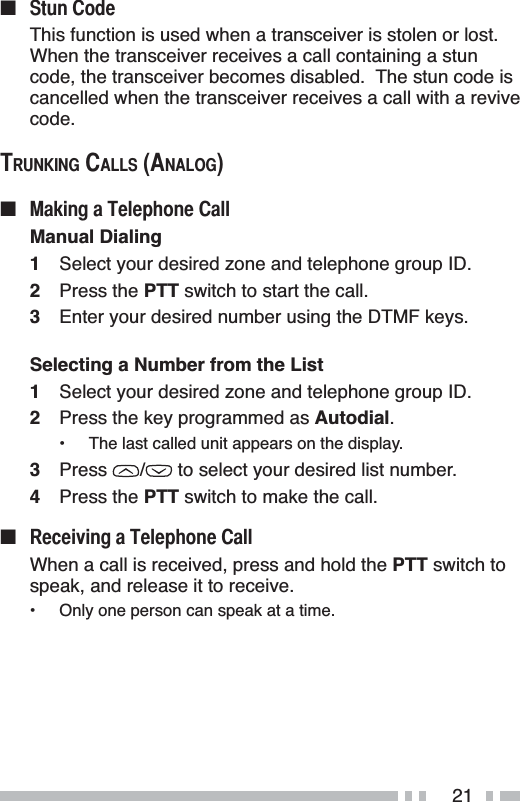 21Q 6WXQ&amp;RGHThis function is used when a transceiver is stolen or lost.When the transceiver receives a call containing a stun code, the transceiver becomes disabled.  The stun code is cancelled when the transceiver receives a call with a revive code.7581.,1*&amp;$//6$1$/2*Q 0DNLQJD7HOHSKRQH&amp;DOOManual Dialing1Select your desired zone and telephone group ID.2Press the PTT switch to start the call.3Enter your desired number using the DTMF keys.Selecting a Number from the List1Select your desired zone and telephone group ID.2Press the key programmed as Autodial.• The last called unit appears on the display.3Press /  to select your desired list number.4Press the PTT switch to make the call.Q 5HFHLYLQJD7HOHSKRQH&amp;DOOWhen a call is received, press and hold the PTT switch to speak, and release it to receive.• Only one person can speak at a time.