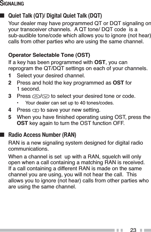 236,*1$/,1*Q 4XLHW7DON47&apos;LJLWDO4XLHW7DON&apos;47Your dealer may have programmed QT or DQT signaling on your transceiver channels.  A QT tone/ DQT code  is a sub-audible tone/code which allows you to ignore (not hear) calls from other parties who are using the same channel.Operator Selectable Tone (OST)If a key has been programmed with OST, you can reprogram the QT/DQT settings on each of your channels.1Select your desired channel.2Press and hold the key programmed as OST for 1 second.3Press /  to select your desired tone or code.• Your dealer can set up to 40 tones/codes.4Press  to save your new setting.5 :KHQ\RXKDYHÀQLVKHGRSHUDWLQJXVLQJ267SUHVVWKHOST key again to turn the OST function OFF.Q 5DGLR$FFHVV1XPEHU5$1RAN is a new signaling system designed for digital radio communications.When a channel is set  up with a RAN, squelch will only open when a call containing a matching RAN is received.If a call containing a different RAN is made on the same channel you are using, you will not hear the call.  This allows you to ignore (not hear) calls from other parties who are using the same channel.