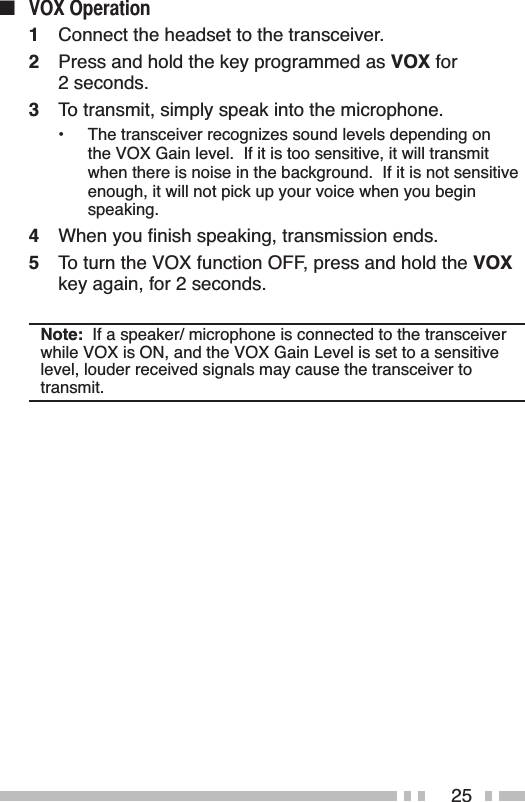 25Q 92;2SHUDWLRQ1Connect the headset to the transceiver.2Press and hold the key programmed as VOX for 2 seconds.3To transmit, simply speak into the microphone.• The transceiver recognizes sound levels depending on the VOX Gain level.  If it is too sensitive, it will transmit when there is noise in the background.  If it is not sensitive enough, it will not pick up your voice when you begin speaking.4 :KHQ\RXÀQLVKVSHDNLQJWUDQVPLVVLRQHQGV5To turn the VOX function OFF, press and hold the VOXkey again, for 2 seconds.Note:  If a speaker/ microphone is connected to the transceiver while VOX is ON, and the VOX Gain Level is set to a sensitive level, louder received signals may cause the transceiver to transmit.