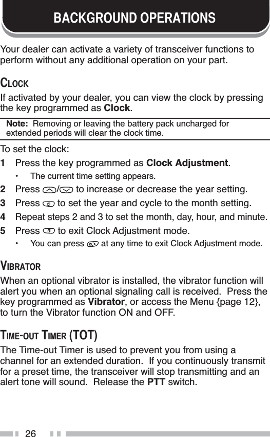 26%$&amp;.*5281&apos;23(5$7,216Your dealer can activate a variety of transceiver functions to perform without any additional operation on your part.&amp;/2&amp;.If activated by your dealer, you can view the clock by pressing the key programmed as Clock.Note:  Removing or leaving the battery pack uncharged for extended periods will clear the clock time.To set the clock:1Press the key programmed as Clock Adjustment.• The current time setting appears.2Press /  to increase or decrease the year setting.3Press  to set the year and cycle to the month setting.4Repeat steps 2 and 3 to set the month, day, hour, and minute.5Press  to exit Clock Adjustment mode.• You can press   at any time to exit Clock Adjustment mode. 9,%5$725When an optional vibrator is installed, the vibrator function will alert you when an optional signaling call is received.  Press the key programmed as Vibrator, or access the Menu {page 12},to turn the Vibrator function ON and OFF.7,0(2877,0(5727The Time-out Timer is used to prevent you from using a channel for an extended duration.  If you continuously transmit for a preset time, the transceiver will stop transmitting and an alert tone will sound.  Release the PTT switch.