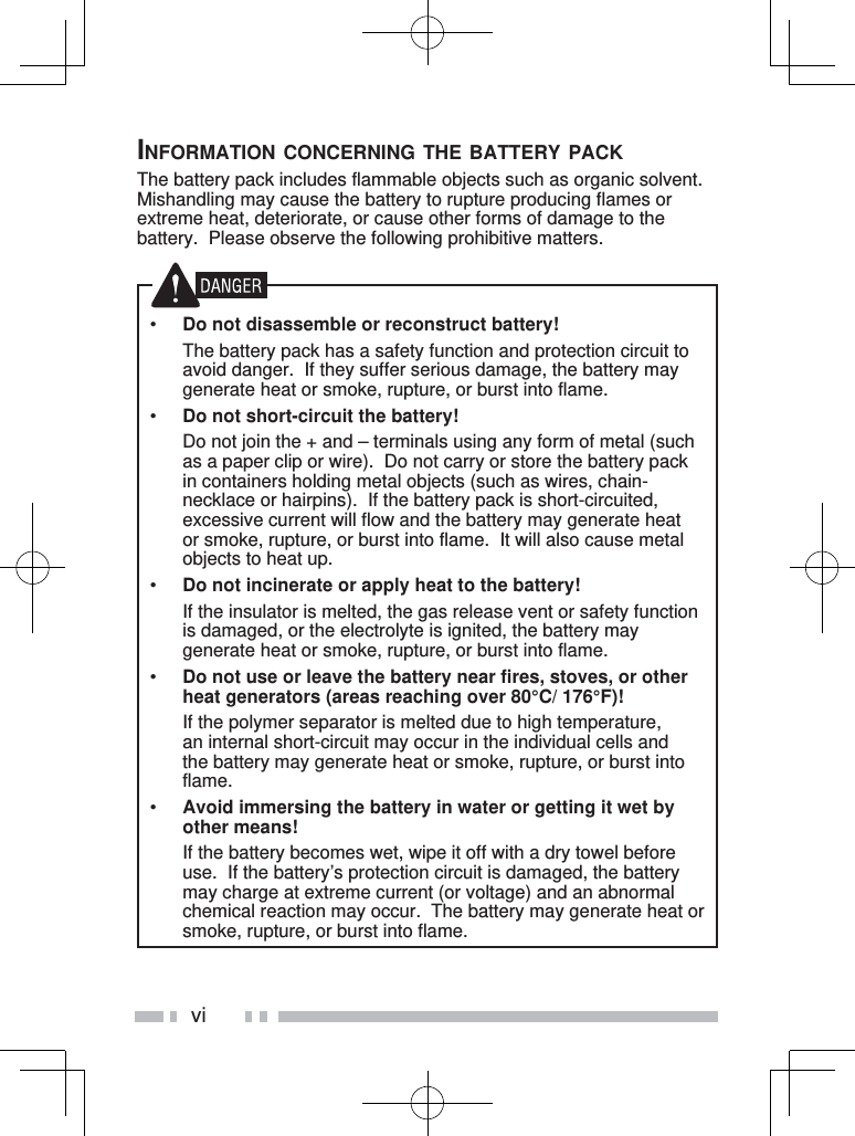 viINFORMATION CONCERNING THE BATTERY PACKThe battery pack includes flammable objects such as organic solvent.  Mishandling may cause the battery to rupture producing flames or extreme heat, deteriorate, or cause other forms of damage to the battery.  Please observe the following prohibitive matters.•  Do not disassemble or reconstruct battery!  The battery pack has a safety function and protection circuit to avoid danger.  If they suffer serious damage, the battery may generate heat or smoke, rupture, or burst into flame.•  Do not short-circuit the battery!  Do not join the + and – terminals using any form of metal (such as a paper clip or wire).  Do not carry or store the battery pack in containers holding metal objects (such as wires, chain-necklace or hairpins).  If the battery pack is short-circuited, excessive current will flow and the battery may generate heat or smoke, rupture, or burst into flame.  It will also cause metal objects to heat up.•  Do not incinerate or apply heat to the battery!  If the insulator is melted, the gas release vent or safety function is damaged, or the electrolyte is ignited, the battery may generate heat or smoke, rupture, or burst into flame.•  Do not use or leave the battery near fires, stoves, or other heat generators (areas reaching over 80°C/ 176°F)!  If the polymer separator is melted due to high temperature, an internal short-circuit may occur in the individual cells and the battery may generate heat or smoke, rupture, or burst into flame.  •  Avoid immersing the battery in water or getting it wet by other means!  If the battery becomes wet, wipe it off with a dry towel before use.  If the battery’s protection circuit is damaged, the battery may charge at extreme current (or voltage) and an abnormal chemical reaction may occur.  The battery may generate heat or smoke, rupture, or burst into flame.