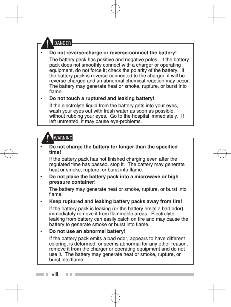 viii•  Do not charge the battery for longer than the specified time!  If the battery pack has not finished charging even after the regulated time has passed, stop it.  The battery may generate heat or smoke, rupture, or burst into flame.•  Do not place the battery pack into a microwave or high pressure container!  The battery may generate heat or smoke, rupture, or burst into flame.•  Keep ruptured and leaking battery packs away from fire!  If the battery pack is leaking (or the battery emits a bad odor), immediately remove it from flammable areas.  Electrolyte leaking from battery can easily catch on fire and may cause the battery to generate smoke or burst into flame.•  Do not use an abnormal battery!  If the battery pack emits a bad odor, appears to have different coloring, is deformed, or seems abnormal for any other reason, remove it from the charger or operating equipment and do not use it.  The battery may generate heat or smoke, rupture, or burst into flame.•  Do not reverse-charge or reverse-connect the battery!  The battery pack has positive and negative poles.  If the battery pack does not smoothly connect with a charger or operating equipment, do not force it; check the polarity of the battery.  If the battery pack is reverse-connected to the charger, it will be reverse-charged and an abnormal chemical reaction may occur.  The battery may generate heat or smoke, rupture, or burst into flame.•  Do not touch a ruptured and leaking battery!  If the electrolyte liquid from the battery gets into your eyes, wash your eyes out with fresh water as soon as possible, without rubbing your eyes.  Go to the hospital immediately.  If left untreated, it may cause eye-problems.