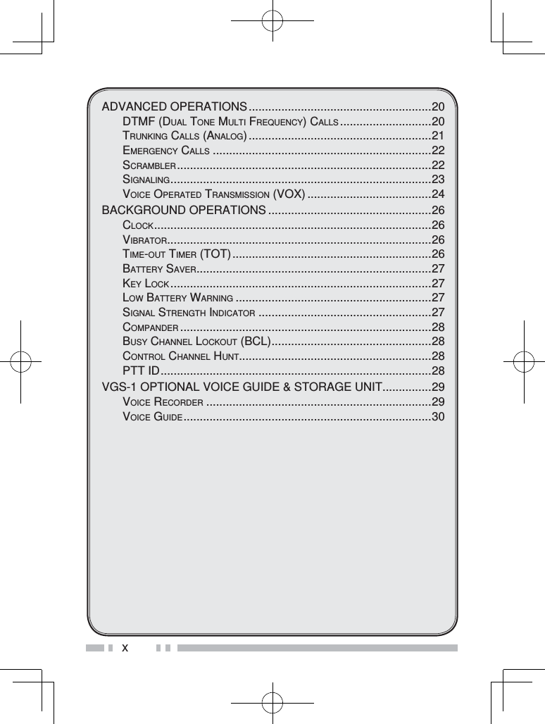 xADVANCED OPERATIONS ........................................................20DTMF (DUAL TONE MULTI FREQUENCY) CALLS ............................20TRUNKING CALLS (ANALOG) ........................................................21EMERGENCY CALLS ...................................................................22SCRAMBLER .............................................................................. 22SIGNALING ................................................................................ 23VOICE OPERATED TRANSMISSION (VOX) ......................................24BACKGROUND OPERATIONS ..................................................26CLOCK ..................................................................................... 26VIBRATOR .................................................................................26TIME-OUT TIMER (TOT) .............................................................26BATTERY SAVER ........................................................................27KEY LOCK ................................................................................27LOW BATTERY WARNING ............................................................27SIGNAL STRENGTH INDICATOR .....................................................27COMPANDER .............................................................................28BUSY CHANNEL LOCKOUT (BCL) .................................................28CONTROL CHANNEL HUNT...........................................................28PTT ID ...................................................................................28VGS-1 OPTIONAL VOICE GUIDE &amp; STORAGE UNIT ...............29VOICE RECORDER .....................................................................29VOICE GUIDE ............................................................................ 30