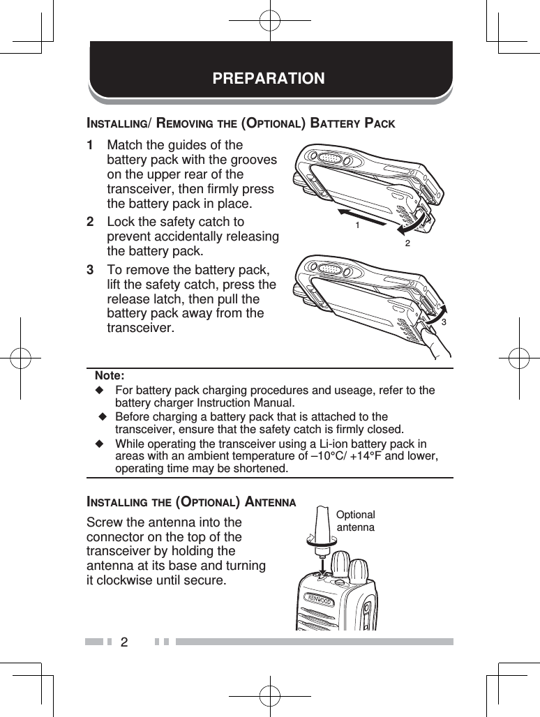 2PREPARATIONINSTALLING/ REMOVING THE (OPTIONAL) BATTERY PACK1  Match the guides of the battery pack with the grooves on the upper rear of the transceiver, then firmly press the battery pack in place.2  Lock the safety catch to prevent accidentally releasing the battery pack.3  To remove the battery pack, lift the safety catch, press the release latch, then pull the battery pack away from the transceiver.Note:◆  For battery pack charging procedures and useage, refer to the battery charger Instruction Manual. ◆  Before charging a battery pack that is attached to the transceiver, ensure that the safety catch is firmly closed.◆  While operating the transceiver using a Li-ion battery pack in areas with an ambient temperature of –10°C/ +14°F and lower, operating time may be shortened.INSTALLING THE (OPTIONAL) ANTENNAScrew the antenna into the connector on the top of the transceiver by holding the antenna at its base and turning it clockwise until secure.123Optionalantenna