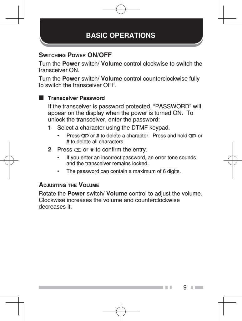 9BASIC OPERATIONSSWITCHING POWER ON/OFFTurn the Power switch/ Volume control clockwise to switch the transceiver ON.Turn the Power switch/ Volume control counterclockwise fully to switch the transceiver OFF.■ Transceiver Password  If the transceiver is password protected, “PASSWORD” will appear on the display when the power is turned ON.  To unlock the transceiver, enter the password:1  Select a character using the DTMF keypad.• Press   or # to delete a character.  Press and hold   or # to delete all characters.2 Press   or  to confirm the entry.•  If you enter an incorrect password, an error tone sounds and the transceiver remains locked.•  The password can contain a maximum of 6 digits.ADJUSTING THE VOLUMERotate the Power switch/ Volume control to adjust the volume.  Clockwise increases the volume and counterclockwise decreases it.