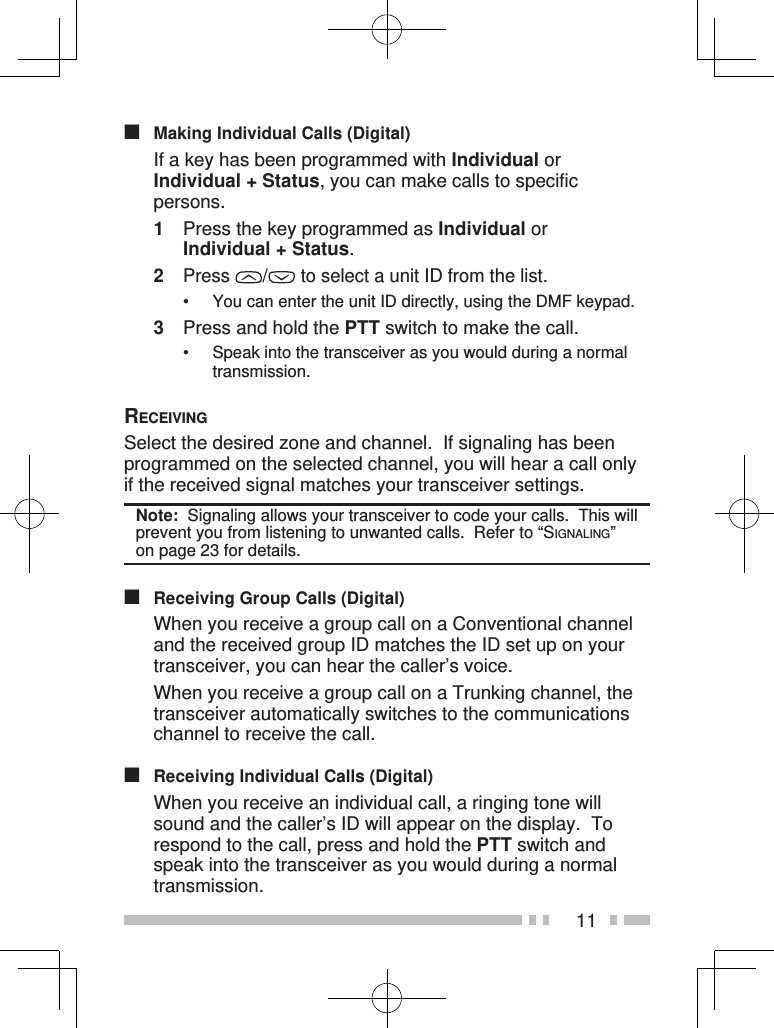 11■  Making Individual Calls (Digital)  If a key has been programmed with Individual or Individual + Status, you can make calls to specific persons.1  Press the key programmed as Individual or Individual + Status.2 Press  /  to select a unit ID from the list.•  You can enter the unit ID directly, using the DMF keypad.3  Press and hold the PTT switch to make the call.• Speak into the transceiver as you would during a normal transmission.RECEIVINGSelect the desired zone and channel.  If signaling has been programmed on the selected channel, you will hear a call only if the received signal matches your transceiver settings.Note:  Signaling allows your transceiver to code your calls.  This will prevent you from listening to unwanted calls.  Refer to “SIGNALING” on page 23 for details. ■  Receiving Group Calls (Digital)  When you receive a group call on a Conventional channel and the received group ID matches the ID set up on your transceiver, you can hear the caller’s voice.  When you receive a group call on a Trunking channel, the transceiver automatically switches to the communications channel to receive the call.■  Receiving Individual Calls (Digital)  When you receive an individual call, a ringing tone will sound and the caller’s ID will appear on the display.  To respond to the call, press and hold the PTT switch and speak into the transceiver as you would during a normal transmission.