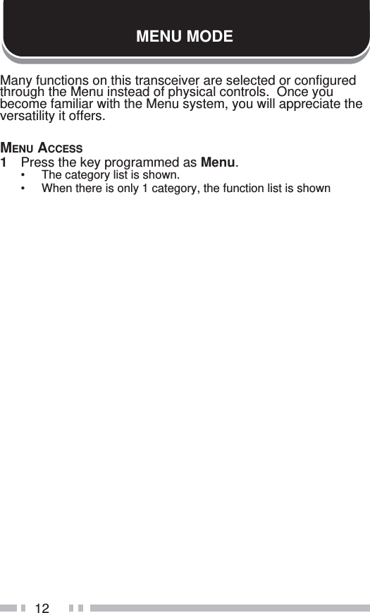 12MENU MODEMany functions on this transceiver are selected or configured through the Menu instead of physical controls.  Once you become familiar with the Menu system, you will appreciate the versatility it offers.MENU ACCESS1  Press the key programmed as Menu.•  The category list is shown.•  When there is only 1 category, the function list is shown