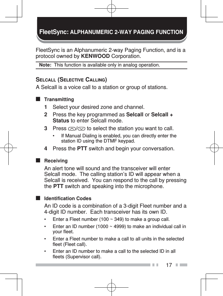 17FleetSync is an Alphanumeric 2-way Paging Function, and is a protocol owned by KENWOOD Corporation.Note:  This function is available only in analog operation.SELCALL (SELECTIVE CALLING) A Selcall is a voice call to a station or group of stations.■ Transmitting1  Select your desired zone and channel.2  Press the key programmed as Selcall or Selcall + Status to enter Selcall mode.3 Press  /  to select the station you want to call.•  If Manual Dialing is enabled, you can directly enter the station ID using the DTMF keypad.4 Press the PTT switch and begin your conversation.■ Receiving  An alert tone will sound and the transceiver will enter Selcall mode.  The calling station’s ID will appear when a Selcall is received.  You can respond to the call by pressing the PTT switch and speaking into the microphone.■ Identification Codes  An ID code is a combination of a 3-digit Fleet number and a 4-digit ID number.  Each transceiver has its own ID.•  Enter a Fleet number (100 ~ 349) to make a group call.•  Enter an ID number (1000 ~ 4999) to make an individual call in your fleet.•  Enter a Fleet number to make a call to all units in the selected fleet (Fleet call).•  Enter an ID number to make a call to the selected ID in all fleets (Supervisor call).FleetSync: ALPHANUMERIC 2-WAY PAGING FUNCTION