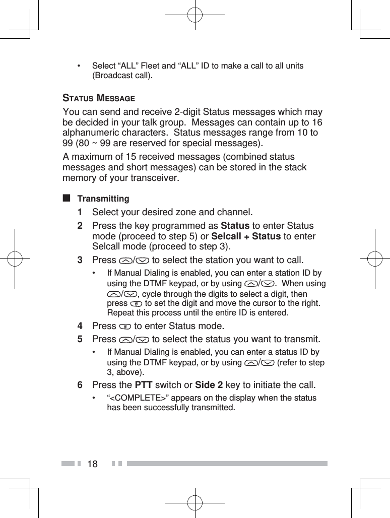 18•  Select “ALL” Fleet and “ALL” ID to make a call to all units (Broadcast call).STATUS MESSAGE You can send and receive 2-digit Status messages which may be decided in your talk group.  Messages can contain up to 16 alphanumeric characters.  Status messages range from 10 to 99 (80 ~ 99 are reserved for special messages). A maximum of 15 received messages (combined status messages and short messages) can be stored in the stack memory of your transceiver.■ Transmitting1  Select your desired zone and channel.2  Press the key programmed as Status to enter Status mode (proceed to step 5) or Selcall + Status to enter Selcall mode (proceed to step 3).3 Press  /  to select the station you want to call.•  If Manual Dialing is enabled, you can enter a station ID by using the DTMF keypad, or by using  /.  When using /, cycle through the digits to select a digit, then press   to set the digit and move the cursor to the right.  Repeat this process until the entire ID is entered.4 Press   to enter Status mode.5 Press  /  to select the status you want to transmit.•  If Manual Dialing is enabled, you can enter a status ID by using the DTMF keypad, or by using  / (refer to step 3, above).6 Press the PTT switch or Side 2 key to initiate the call.•  “&lt;COMPLETE&gt;” appears on the display when the status has been successfully transmitted.