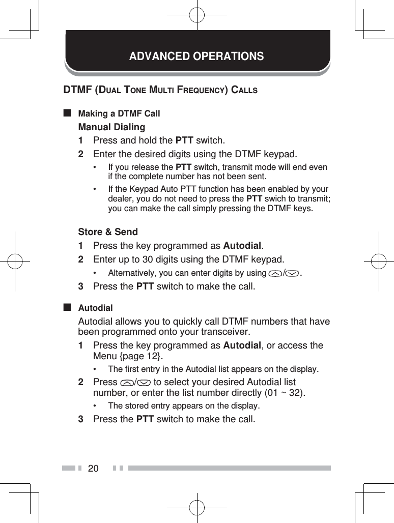 20ADVANCED OPERATIONSDTMF (DUAL TONE MULTI FREQUENCY) CALLS■  Making a DTMF CallManual Dialing1  Press and hold the PTT switch.2  Enter the desired digits using the DTMF keypad.•  If you release the PTT switch, transmit mode will end even if the complete number has not been sent.•  If the Keypad Auto PTT function has been enabled by your dealer, you do not need to press the PTT swich to transmit; you can make the call simply pressing the DTMF keys.Store &amp; Send1  Press the key programmed as Autodial.2  Enter up to 30 digits using the DTMF keypad.•  Alternatively, you can enter digits by using  / . 3 Press the PTT switch to make the call.■ Autodial  Autodial allows you to quickly call DTMF numbers that have been programmed onto your transceiver.1  Press the key programmed as Autodial, or access the Menu {page 12}.•  The first entry in the Autodial list appears on the display.2 Press  /  to select your desired Autodial list number, or enter the list number directly (01 ~ 32).•  The stored entry appears on the display.3 Press the PTT switch to make the call.