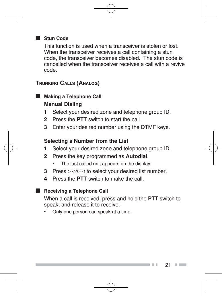 21■ Stun Code  This function is used when a transceiver is stolen or lost.  When the transceiver receives a call containing a stun code, the transceiver becomes disabled.  The stun code is cancelled when the transceiver receives a call with a revive code.TRUNKING CALLS (ANALOG)■  Making a Telephone CallManual Dialing1  Select your desired zone and telephone group ID.2 Press the PTT switch to start the call.3  Enter your desired number using the DTMF keys.Selecting a Number from the List1  Select your desired zone and telephone group ID.2  Press the key programmed as Autodial.•  The last called unit appears on the display.3 Press  /  to select your desired list number.4 Press the PTT switch to make the call.■  Receiving a Telephone Call  When a call is received, press and hold the PTT switch to speak, and release it to receive.•  Only one person can speak at a time.