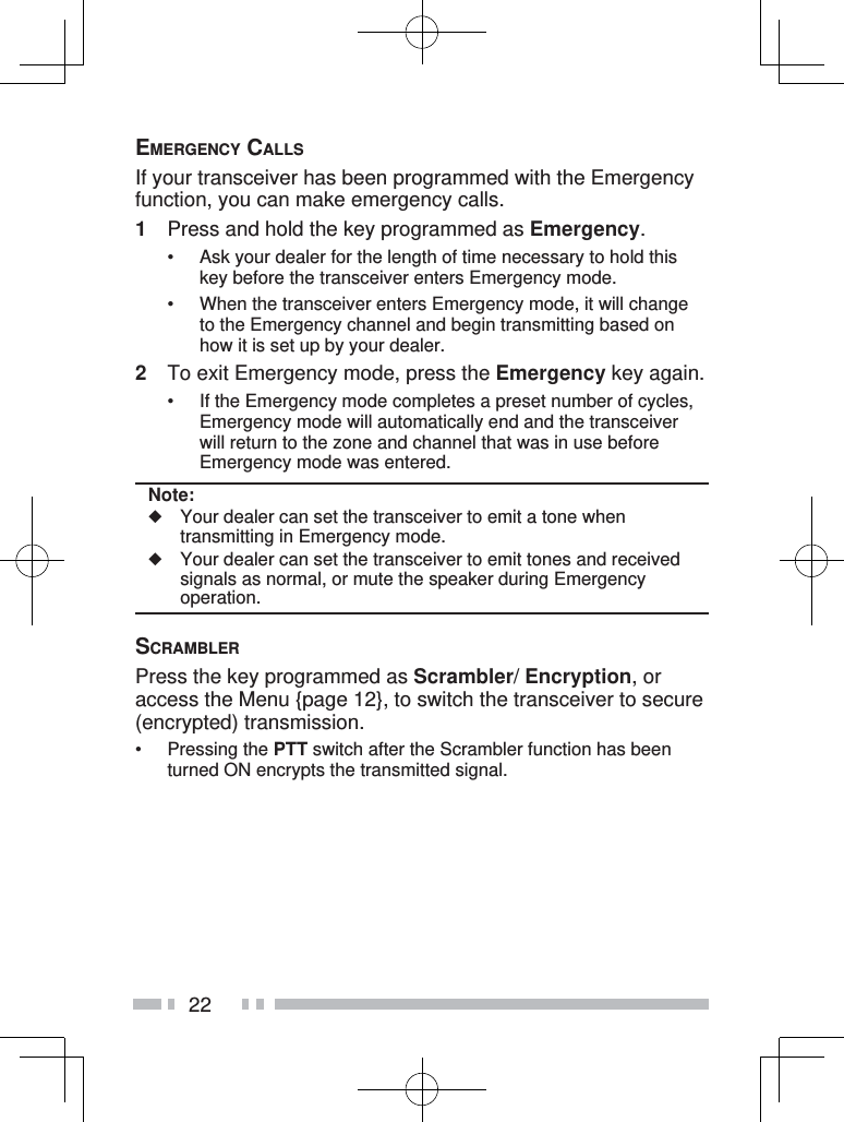 22EMERGENCY CALLSIf your transceiver has been programmed with the Emergency function, you can make emergency calls.1  Press and hold the key programmed as Emergency.•  Ask your dealer for the length of time necessary to hold this key before the transceiver enters Emergency mode.•  When the transceiver enters Emergency mode, it will change to the Emergency channel and begin transmitting based on how it is set up by your dealer.2  To exit Emergency mode, press the Emergency key again.•  If the Emergency mode completes a preset number of cycles, Emergency mode will automatically end and the transceiver will return to the zone and channel that was in use before Emergency mode was entered.Note:◆  Your dealer can set the transceiver to emit a tone when transmitting in Emergency mode.◆  Your dealer can set the transceiver to emit tones and received signals as normal, or mute the speaker during Emergency operation.SCRAMBLERPress the key programmed as Scrambler/ Encryption, or access the Menu {page 12}, to switch the transceiver to secure (encrypted) transmission.• Pressing the PTT switch after the Scrambler function has been turned ON encrypts the transmitted signal.