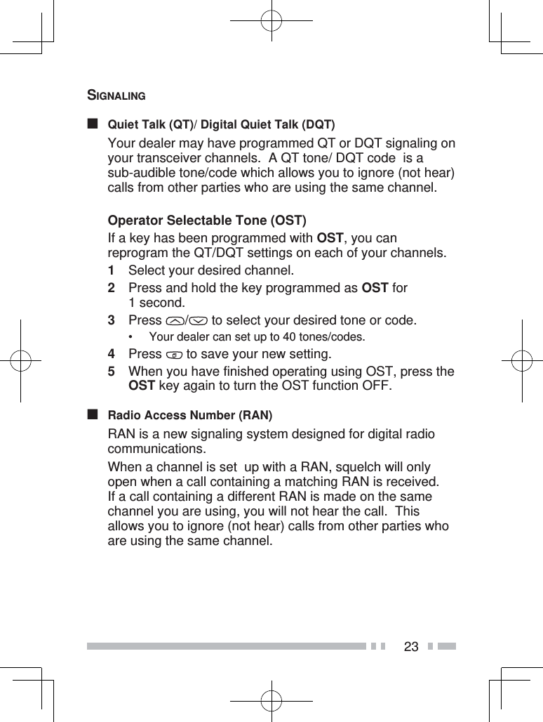 23SIGNALING■  Quiet Talk (QT)/ Digital Quiet Talk (DQT)  Your dealer may have programmed QT or DQT signaling on your transceiver channels.  A QT tone/ DQT code  is a sub-audible tone/code which allows you to ignore (not hear) calls from other parties who are using the same channel.Operator Selectable Tone (OST)  If a key has been programmed with OST, you can reprogram the QT/DQT settings on each of your channels.1  Select your desired channel.2  Press and hold the key programmed as OST for 1 second.3 Press  /  to select your desired tone or code.•  Your dealer can set up to 40 tones/codes.4 Press   to save your new setting.5  When you have finished operating using OST, press the OST key again to turn the OST function OFF.■  Radio Access Number (RAN)  RAN is a new signaling system designed for digital radio communications.  When a channel is set  up with a RAN, squelch will only open when a call containing a matching RAN is received.  If a call containing a different RAN is made on the same channel you are using, you will not hear the call.  This allows you to ignore (not hear) calls from other parties who are using the same channel.