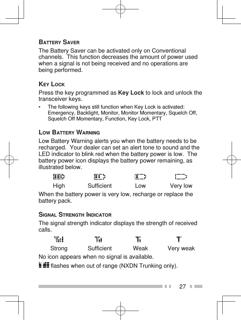 27BATTERY SAVERThe Battery Saver can be activated only on Conventional channels.  This function decreases the amount of power used when a signal is not being received and no operations are being performed.KEY LOCKPress the key programmed as Key Lock to lock and unlock the transceiver keys.•  The following keys still function when Key Lock is activated:  Emergency, Backlight, Monitor, Monitor Momentary, Squelch Off, Squelch Off Momentary, Function, Key Lock, PTTLOW BATTERY WARNINGLow Battery Warning alerts you when the battery needs to be recharged.  Your dealer can set an alert tone to sound and the LED indicator to blink red when the battery power is low.  The battery power icon displays the battery power remaining, as illustrated below.High Sufficient Low Very lowWhen the battery power is very low, recharge or replace the battery pack.SIGNAL STRENGTH INDICATORThe signal strength indicator displays the strength of received calls.Strong Sufficient Weak Very weakNo icon appears when no signal is available. flashes when out of range (NXDN Trunking only).