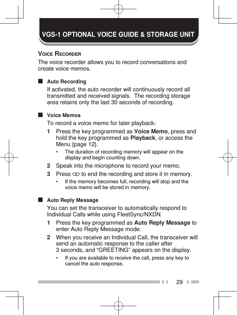 29VGS-1 OPTIONAL VOICE GUIDE &amp; STORAGE UNITVOICE RECORDERThe voice recorder allows you to record conversations and create voice memos.■ Auto Recording  If activated, the auto recorder will continuously record all transmitted and received signals.  The recording storage area retains only the last 30 seconds of recording.■ Voice Memos  To record a voice memo for later playback:1  Press the key programmed as Voice Memo, press and hold the key programmed as Playback, or access the Menu {page 12}.•  The duration of recording memory will appear on the display and begin counting down.2  Speak into the microphone to record your memo.3 Press   to end the recording and store it in memory.•  If the memory becomes full, recording will stop and the voice memo will be stored in memory.■  Auto Reply Message  You can set the transceiver to automatically respond to Individual Calls while using FleetSync/NXDN.1  Press the key programmed as Auto Reply Message to enter Auto Reply Message mode.2  When you receive an Individual Call, the transceiver will send an automatic response to the caller after 3 seconds, and “GREETING” appears on the display.•  If you are available to receive the call, press any key to cancel the auto response.