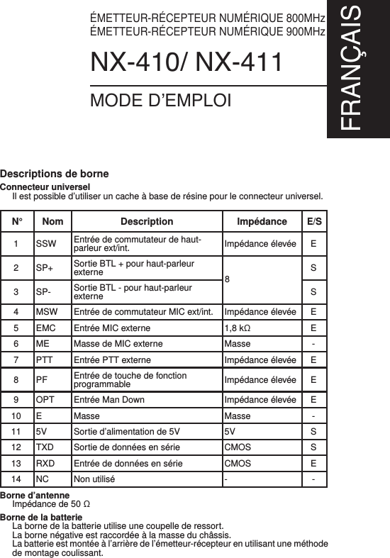 ÉMETTEUR-RÉCEPTEUR NUMÉRIQUE 800MHzÉMETTEUR-RÉCEPTEUR NUMÉRIQUE 900MHzNX-410/ NX-411MODE D’EMPLOIFRANÇAISBorne d’antenneImpédance de 50 ΩBorne de la batterieLa borne de la batterie utilise une coupelle de ressort.La borne négative est raccordée à la masse du châssis.La batterie est montée à l’arrière de l’émetteur-récepteur en utilisant une méthodede montage coulissant.N° Nom Description ImpédanceE/S1 SSW Entrée de commutateur de haut-parleur ext/int. Impédance élevée E2 SP+ Sortie BTL + pour haut-parleurexterne S3 SP- Sortie BTL - pour haut-parleurexterne S4 MSW Entrée de commutateur MIC ext/int. Impédance élevée E5 EMC Entrée MIC externe 1,8 kΩE6 ME Masse de MIC externe Masse -7 PTT Entrée PTT externe Impédance élevée E8PF Entrée de touche de fonctionprogrammable Impédance élevée E9 OPT Entrée Man Down Impédance élevée E10 E Masse Masse -11 5V Sortie d’alimentation de 5V 5V S12 TXD Sortie de données en série CMOS S13 RXD Entrée de données en série CMOS E14 NC Non utilisé - -Descriptions de borneConnecteur universelIl est possible d’utiliser un cache à base de résine pour le connecteur universel.8