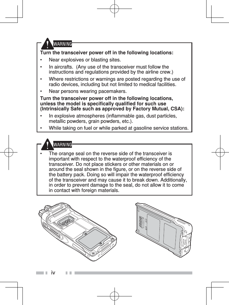 ivTurn the transceiver power off in the following locations:•  Near explosives or blasting sites.•  In aircrafts.  (Any use of the transceiver must follow the instructions and regulations provided by the airline crew.)•  Where restrictions or warnings are posted regarding the use of radio devices, including but not limited to medical facilities.•  Near persons wearing pacemakers.Turn the transceiver power off in the following locations, unless the model is specifically qualified for such use (Intrinsically Safe such as approved by Factory Mutual, CSA):•  In explosive atmospheres (inflammable gas, dust particles, metallic powders, grain powders, etc.).•  While taking on fuel or while parked at gasoline service stations.•  The orange seal on the reverse side of the transceiver is important with respect to the waterproof efficiency of the transceiver. Do not place stickers or other materials on or around the seal shown in the figure, or on the reverse side of the battery pack. Doing so will impair the waterproof efficiency of the transceiver and may cause it to break down. Additionally, in order to prevent damage to the seal, do not allow it to come in contact with foreign materials.