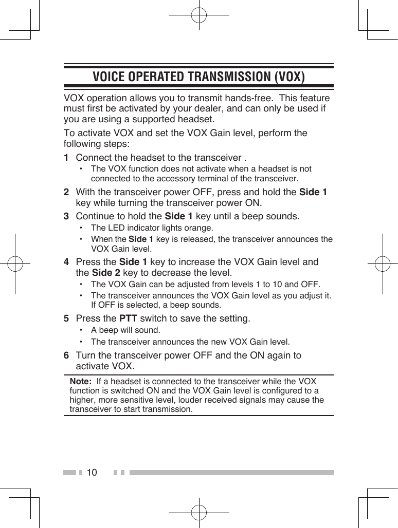 10VOICE OPERATED TRANSMISSION (VOX)VOX operation allows you to transmit hands-free.  This feature must first be activated by your dealer, and can only be used if you are using a supported headset.To activate VOX and set the VOX Gain level, perform the following steps:1  Connect the headset to the transceiver .•  The VOX function does not activate when a headset is not connected to the accessory terminal of the transceiver.2  With the transceiver power OFF, press and hold the Side 1 key while turning the transceiver power ON.3  Continue to hold the Side 1 key until a beep sounds.•  The LED indicator lights orange.•  When the Side 1 key is released, the transceiver announces the VOX Gain level.4  Press the Side 1 key to increase the VOX Gain level and the Side 2 key to decrease the level.•  The VOX Gain can be adjusted from levels 1 to 10 and OFF.•  The transceiver announces the VOX Gain level as you adjust it.  If OFF is selected, a beep sounds.5  Press the PTT switch to save the setting.•  A beep will sound.•  The transceiver announces the new VOX Gain level.6  Turn the transceiver power OFF and the ON again to activate VOX.Note:  If a headset is connected to the transceiver while the VOX function is switched ON and the VOX Gain level is configured to a higher, more sensitive level, louder received signals may cause the transceiver to start transmission.