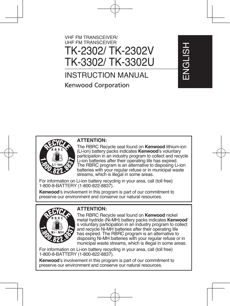 VHF FM TRANSCEIVER/UHF FM TRANSCEIVERTK-2302/ TK-2302VTK-3302/ TK-3302UINSTRUCTION MANUALENGLISHATTENTION:The RBRC Recycle seal found on Kenwood lithium-ion (Li-ion) battery packs indicates Kenwood’s voluntary participation in an industry program to collect and recycle Li-ion batteries after their operating life has expired.  The RBRC program is an alternative to disposing Li-ion batteries with your regular refuse or in municipal waste streams, which is illegal in some areas.For information on Li-ion battery recycling in your area, call (toll free) 1-800-8-BATTERY (1-800-822-8837).Kenwood’s involvement in this program is part of our commitment to preserve our environment and conserve our natural resources.ATTENTION:The RBRC Recycle seal found on Kenwood nickel metal hydride (Ni-MH) battery packs indicates Kenwood’s voluntary participation in an industry program to collect and recycle Ni-MH batteries after their operating life has expired. The RBRC program is an alternative to disposing Ni-MH batteries with your regular refuse or in municipal waste streams, which is illegal in some areas.For information on Li-ion battery recycling in your area, call (toll free) 1-800-8-BATTERY (1-800-822-8837).Kenwood’s involvement in this program is part of our commitment to preserve our environment and conserve our natural resources.