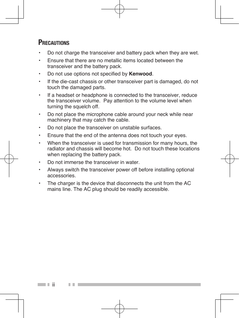 iiPrecautions•  Do not charge the transceiver and battery pack when they are wet.•  Ensure that there are no metallic items located between the transceiver and the battery pack.•  Do not use options not specified by Kenwood.•  If the die-cast chassis or other transceiver part is damaged, do not touch the damaged parts.•  If a headset or headphone is connected to the transceiver, reduce the transceiver volume.  Pay attention to the volume level when turning the squelch off.•  Do not place the microphone cable around your neck while near machinery that may catch the cable.•  Do not place the transceiver on unstable surfaces.•  Ensure that the end of the antenna does not touch your eyes.•  When the transceiver is used for transmission for many hours, the radiator and chassis will become hot.  Do not touch these locations when replacing the battery pack.•  Do not immerse the transceiver in water.•  Always switch the transceiver power off before installing optional accessories.•  The charger is the device that disconnects the unit from the AC mains line. The AC plug should be readily accessible.