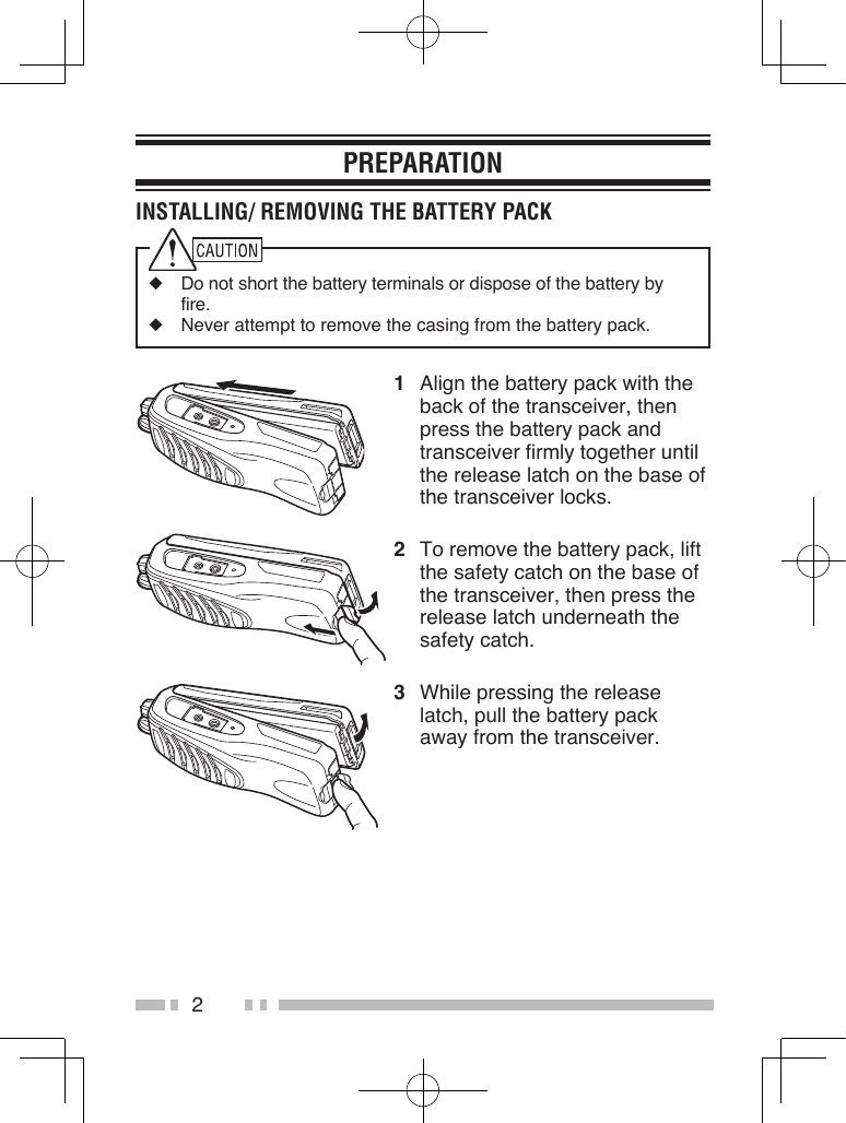 2PREPARATIONINSTALLING/ REMOVING THE BATTERY PACK◆  Do not short the battery terminals or dispose of the battery by fire.◆  Never attempt to remove the casing from the battery pack.1  Align the battery pack with the back of the transceiver, then press the battery pack and transceiver firmly together until the release latch on the base of the transceiver locks.2  To remove the battery pack, lift the safety catch on the base of the transceiver, then press the release latch underneath the safety catch.3  While pressing the release latch, pull the battery pack away from the transceiver.