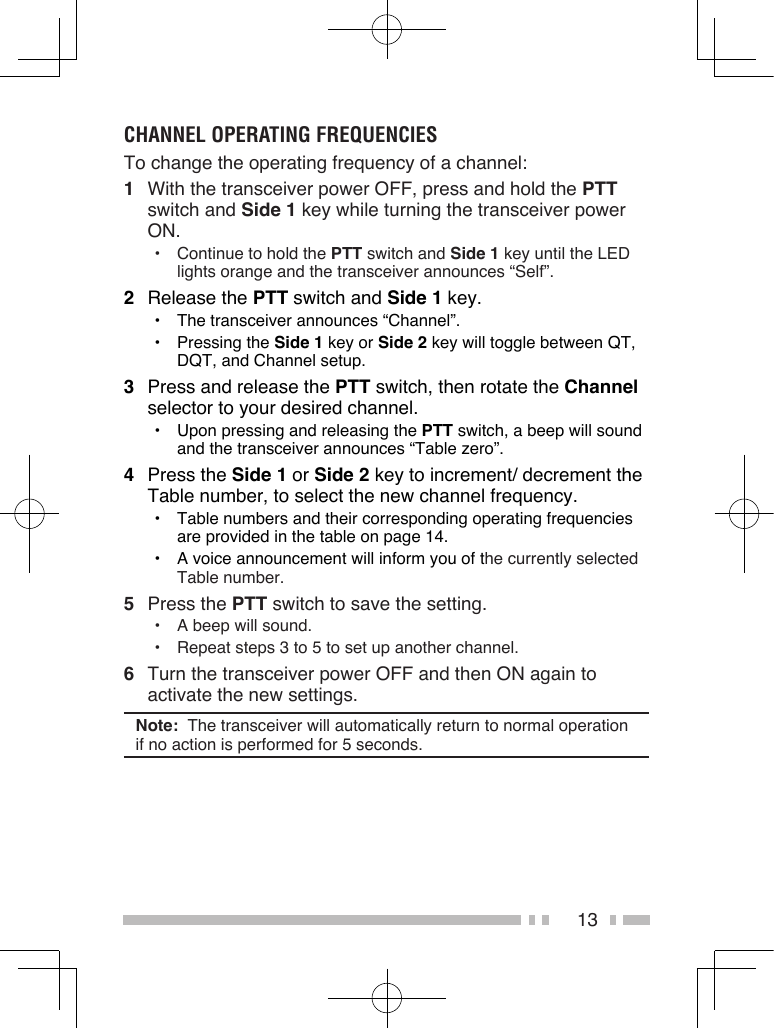 13CHANNEL OPERATING FREQUENCIESTo change the operating frequency of a channel:1  With the transceiver power OFF, press and hold the PTT switch and Side 1 key while turning the transceiver power ON.•  Continue to hold the PTT switch and Side 1 key until the LED lights orange and the transceiver announces “Self”.2  Release the PTT switch and Side 1 key.•  The transceiver announces “Channel”.•  Pressing the Side 1 key or Side 2 key will toggle between QT, DQT, and Channel setup.3  Press and release the PTT switch, then rotate the Channel selector to your desired channel.•  Upon pressing and releasing the PTT switch, a beep will sound and the transceiver announces “Table zero”.4  Press the Side 1 or Side 2 key to increment/ decrement the Table number, to select the new channel frequency.•  Table numbers and their corresponding operating frequencies are provided in the table on page 14.•  A voice announcement will inform you of the currently selected Table number.5  Press the PTT switch to save the setting.•  A beep will sound.•  Repeat steps 3 to 5 to set up another channel.6  Turn the transceiver power OFF and then ON again to activate the new settings.Note:  The transceiver will automatically return to normal operation if no action is performed for 5 seconds.