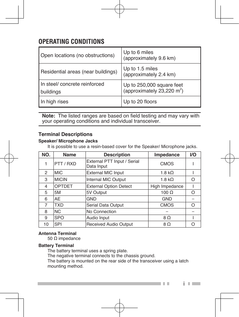 iOperating COnditiOnsOpen locations (no obstructions) Up to 6 miles (approximately 9.6 km)Residential areas (near buildings) Up to 1.5 miles (approximately 2.4 km)In steel/ concrete reinforcedbuildingsUp to 250,000 square feet (approximately 23,220 m2)In high rises Up to 20 floorsNote:  The listed ranges are based on field testing and may vary with your operating conditions and individual transceiver.Terminal DescriptionsSpeaker/ Microphone JacksIt is possible to use a resin-based cover for the Speaker/ Microphone jacks.NO. Name Description Impedance I/O1 PTT / RXD External PTT Input / Serial Data Input CMOS I2 MIC External MIC Input 1.8 kΩ I3 MICIN Internal MIC Output 1.8 kΩ O4 OPTDET External Option Detect High Impedance I5 5M 5V Output 100 Ω O6 AE GND GND −7 TXD Serial Data Output CMOS O8 NC No Connection − −9 SPO Audio Input 8 Ω I10 SPI Received Audio Output 8 Ω OAntenna Terminal50 Ω impedanceBattery TerminalThe battery terminal uses a spring plate.   The negative terminal connects to the chassis ground.   The battery is mounted on the rear side of the transceiver using a latch mounting method.