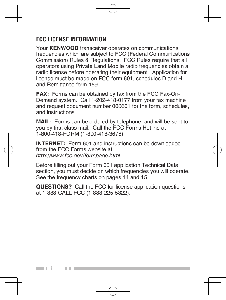 iiFCC LiCense inFOrmatiOnYour KENWOOD transceiver operates on communications frequencies which are subject to FCC (Federal Communications Commission) Rules &amp; Regulations.  FCC Rules require that all operators using Private Land Mobile radio frequencies obtain a radio license before operating their equipment.  Application for license must be made on FCC form 601, schedules D and H, and Remittance form 159.FAX:  Forms can be obtained by fax from the FCC Fax-On-Demand system.  Call 1-202-418-0177 from your fax machine and request document number 000601 for the form, schedules, and instructions.MAIL:  Forms can be ordered by telephone, and will be sent to you by first class mail.  Call the FCC Forms Hotline at  1-800-418-FORM (1-800-418-3676).INTERNET:  Form 601 and instructions can be downloaded from the FCC Forms website at  http://www.fcc.gov/formpage.htmlBefore filling out your Form 601 application Technical Data section, you must decide on which frequencies you will operate.  See the frequency charts on pages 14 and 15.QUESTIONS?  Call the FCC for license application questions at 1-888-CALL-FCC (1-888-225-5322).