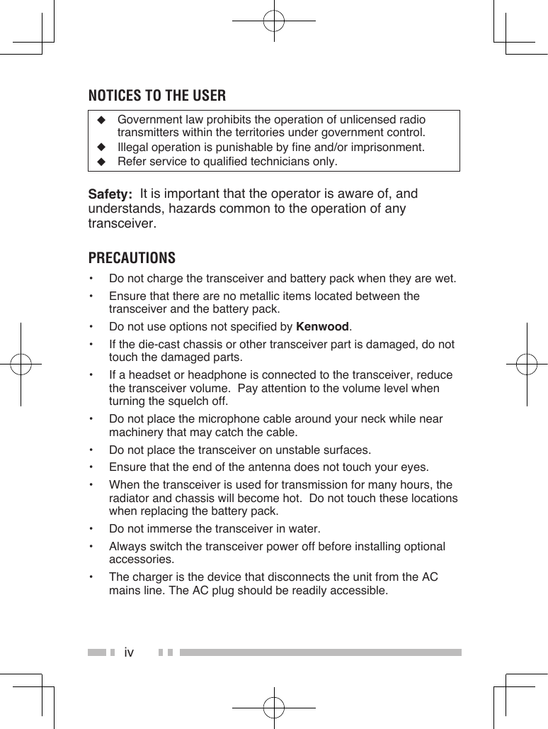 ivnOtiCes tO the User◆  Government law prohibits the operation of unlicensed radio transmitters within the territories under government control.◆  Illegal operation is punishable by fine and/or imprisonment.◆  Refer service to qualified technicians only.Safety:  It is important that the operator is aware of, and understands, hazards common to the operation of any transceiver.preCaUtiOns•  Do not charge the transceiver and battery pack when they are wet.•  Ensure that there are no metallic items located between the transceiver and the battery pack.•  Do not use options not specified by Kenwood.•  If the die-cast chassis or other transceiver part is damaged, do not touch the damaged parts.•  If a headset or headphone is connected to the transceiver, reduce the transceiver volume.  Pay attention to the volume level when turning the squelch off.•  Do not place the microphone cable around your neck while near machinery that may catch the cable.•  Do not place the transceiver on unstable surfaces.•  Ensure that the end of the antenna does not touch your eyes.•  When the transceiver is used for transmission for many hours, the radiator and chassis will become hot.  Do not touch these locations when replacing the battery pack.•  Do not immerse the transceiver in water.•  Always switch the transceiver power off before installing optional accessories.•  The charger is the device that disconnects the unit from the AC mains line. The AC plug should be readily accessible.