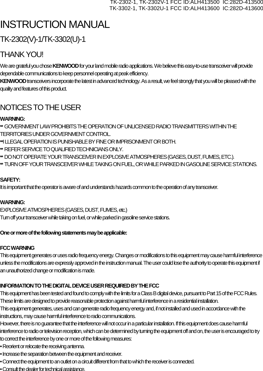 TK-2302-1, TK-2302V-1 FCC ID:ALH413500  IC:282D-413500 TK-3302-1, TK-3302U-1 FCC ID:ALH413600  IC:282D-413600 INSTRUCTION MANUAL TK-2302(V)-1/TK-3302(U)-1 THANK YOU! We are grateful you chose KENWOOD for your land mobile radio applications. We believe this easy-to-use transceiver will provide dependable communications to keep personnel operating at peak efficiency. KENWOOD transceivers incorporate the latest in advanced technology. As a result, we feel strongly that you will be pleased with the quality and features of this product.  NOTICES TO THE USER WARNING: **  GOVERNMENT LAW PROHIBITS THE OPERATION OF UNLICENSED RADIO TRANSMITTERS WITHIN THE TERRITORIES UNDER GOVERNMENT CONTROL. **I LLEGAL OPERATION IS PUNISHABLE BY FINE OR IMPRISONMENT OR BOTH. **  REFER SERVICE TO QUALIFIED TECHNICIANS ONLY. **  DO NOT OPERATE YOUR TRANSCEIVER IN EXPLOSIVE ATMOSPHERES (GASES, DUST, FUMES, ETC.). **  TURN OFF YOUR TRANSCEIVER WHILE TAKING ON FUEL, OR WHILE PARKED IN GASOLINE SERVICE STATIONS.  SAFETY:  It is important that the operator is aware of and understands hazards common to the operation of any transceiver.  WARNING: EXPLOSIVE ATMOSPHERES (GASES, DUST, FUMES, etc.) Turn off your transceiver while taking on fuel, or while parked in gasoline service stations.  One or more of the following statements may be applicable:  FCC WARNING This equipment generates or uses radio frequency energy. Changes or modifications to this equipment may cause harmful interference unless the modifications are expressly approved in the instruction manual. The user could lose the authority to operate this equipment if an unauthorized change or modification is made.  INFORMATION TO THE DIGITAL DEVICE USER REQUIRED BY THE FCC This equipment has been tested and found to comply with the limits for a Class B digital device, pursuant to Part 15 of the FCC Rules. These limits are designed to provide reasonable protection against harmful interference in a residential installation. This equipment generates, uses and can generate radio frequency energy and, if not installed and used in accordance with the instructions, may cause harmful interference to radio communications. However, there is no guarantee that the interference will not occur in a particular installation. If this equipment does cause harmful interference to radio or television reception, which can be determined by turning the equipment off and on, the user is encouraged to try to correct the interference by one or more of the following measures: • Reorient or relocate the receiving antenna. • Increase the separation between the equipment and receiver. • Connect the equipment to an outlet on a circuit different from that to which the receiver is connected. • Consult the dealer for technical assistance. 