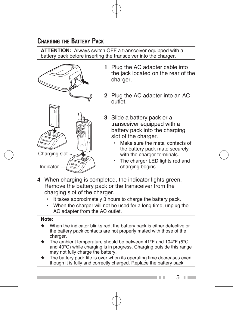 5chArging the BAttery pAckATTENTION:  Always switch OFF a transceiver equipped with a battery pack before inserting the transceiver into the charger.1  Plug the AC adapter cable into the jack located on the rear of the charger.2  Plug the AC adapter into an AC outlet.3  Slide a battery pack or a transceiver equipped with a battery pack into the charging slot of the charger.•  Make sure the metal contacts of the battery pack mate securely with the charger terminals.•  The charger LED lights red and charging begins.Charging slot Indicator4  When charging is completed, the indicator lights green. Remove the battery pack or the transceiver from the charging slot of the charger.•  It takes approximately 3 hours to charge the battery pack.•  When the charger will not be used for a long time, unplug the AC adapter from the AC outlet.Note:◆  When the indicator blinks red, the battery pack is either defective or the battery pack contacts are not properly mated with those of the charger.◆  The ambient temperature should be between 41°F and 104°F (5°C and 40°C) while charging is in progress. Charging outside this range may not fully charge the battery.◆  The battery pack life is over when its operating time decreases even though it is fully and correctly charged. Replace the battery pack.