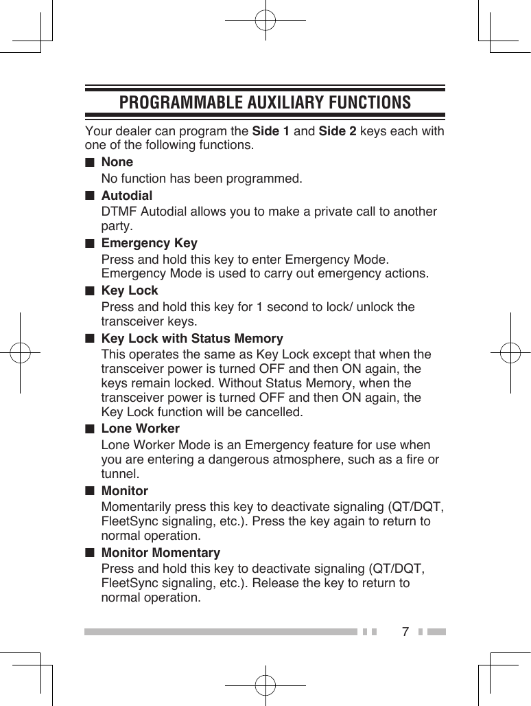 7PROGRAMMABLE AUXILIARY FUNCTIONSYour dealer can program the Side 1 and Side 2 keys each with one of the following functions. ■  NoneNo function has been programmed.■  AutodialDTMF Autodial allows you to make a private call to another party.■  Emergency KeyPress and hold this key to enter Emergency Mode. Emergency Mode is used to carry out emergency actions.■  Key LockPress and hold this key for 1 second to lock/ unlock the transceiver keys.■  Key Lock with Status MemoryThis operates the same as Key Lock except that when the transceiver power is turned OFF and then ON again, the keys remain locked. Without Status Memory, when the transceiver power is turned OFF and then ON again, the Key Lock function will be cancelled.■  Lone WorkerLone Worker Mode is an Emergency feature for use when you are entering a dangerous atmosphere, such as a fire or tunnel.■  MonitorMomentarily press this key to deactivate signaling (QT/DQT, FleetSync signaling, etc.). Press the key again to return to normal operation.■  Monitor MomentaryPress and hold this key to deactivate signaling (QT/DQT, FleetSync signaling, etc.). Release the key to return to normal operation.