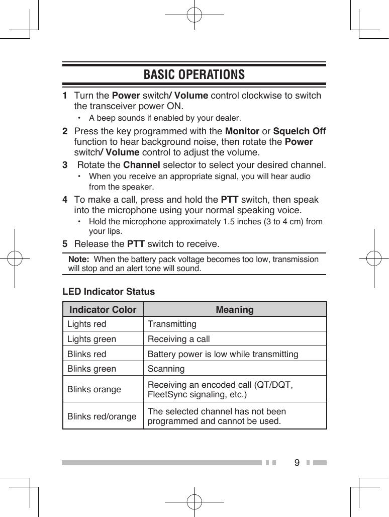 9BASIC OPERATIONS1  Turn the Power switch/ Volume control clockwise to switch the transceiver power ON.•  A beep sounds if enabled by your dealer.2  Press the key programmed with the Monitor or Squelch Off function to hear background noise, then rotate the Power switch/ Volume control to adjust the volume.3  Rotate the Channel selector to select your desired channel.•  When you receive an appropriate signal, you will hear audio from the speaker.4  To make a call, press and hold the PTT switch, then speak into the microphone using your normal speaking voice.•  Hold the microphone approximately 1.5 inches (3 to 4 cm) from your lips.5  Release the PTT switch to receive.Note:  When the battery pack voltage becomes too low, transmission will stop and an alert tone will sound.LED Indicator StatusIndicator Color MeaningLights red TransmittingLights green Receiving a callBlinks red Battery power is low while transmittingBlinks green ScanningBlinks orange Receiving an encoded call (QT/DQT, FleetSync signaling, etc.)Blinks red/orange The selected channel has not been programmed and cannot be used.