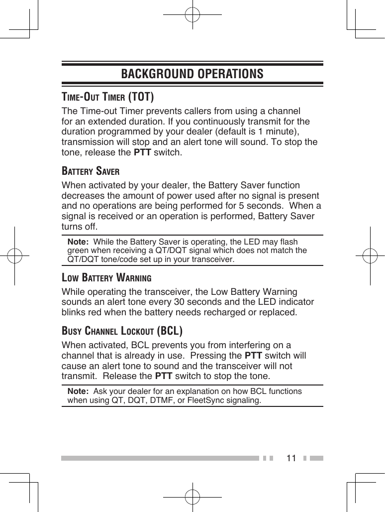 11BACKGROUND OPERATIONStime-out timer (tot)The Time-out Timer prevents callers from using a channel for an extended duration. If you continuously transmit for the duration programmed by your dealer (default is 1 minute), transmission will stop and an alert tone will sound. To stop the tone, release the PTT switch.BAttery SAverWhen activated by your dealer, the Battery Saver function decreases the amount of power used after no signal is present and no operations are being performed for 5 seconds.  When a signal is received or an operation is performed, Battery Saver turns off.Note:  While the Battery Saver is operating, the LED may flash green when receiving a QT/DQT signal which does not match the QT/DQT tone/code set up in your transceiver.low BAttery wArningWhile operating the transceiver, the Low Battery Warning sounds an alert tone every 30 seconds and the LED indicator blinks red when the battery needs recharged or replaced.BuSy chAnnel lockout (Bcl)When activated, BCL prevents you from interfering on a channel that is already in use.  Pressing the PTT switch will cause an alert tone to sound and the transceiver will not transmit.  Release the PTT switch to stop the tone.Note:  Ask your dealer for an explanation on how BCL functions when using QT, DQT, DTMF, or FleetSync signaling.