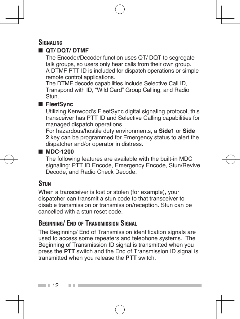 12SignAling■  QT/ DQT/ DTMFThe Encoder/Decoder function uses QT/ DQT to segregate talk groups, so users only hear calls from their own group. A DTMF PTT ID is included for dispatch operations or simple remote control applications.The DTMF decode capabilities include Selective Call ID, Transpond with ID, “Wild Card” Group Calling, and Radio Stun.■  FleetSyncUtilizing Kenwood’s FleetSync digital signaling protocol, this transceiver has PTT ID and Selective Calling capabilities for managed dispatch operations.For hazardous/hostile duty environments, a Side1 or Side 2 key can be programmed for Emergency status to alert the dispatcher and/or operator in distress.■  MDC-1200 The following features are available with the built-in MDC signaling: PTT ID Encode, Emergency Encode, Stun/Revive Decode, and Radio Check Decode.StunWhen a transceiver is lost or stolen (for example), your dispatcher can transmit a stun code to that transceiver to disable transmission or transmission/reception. Stun can be cancelled with a stun reset code.Beginning/ end of trAnSmiSSion SignAlThe Beginning/ End of Transmission identification signals are used to access some repeaters and telephone systems.  The Beginning of Transmission ID signal is transmitted when you press the PTT switch and the End of Transmission ID signal is transmitted when you release the PTT switch.