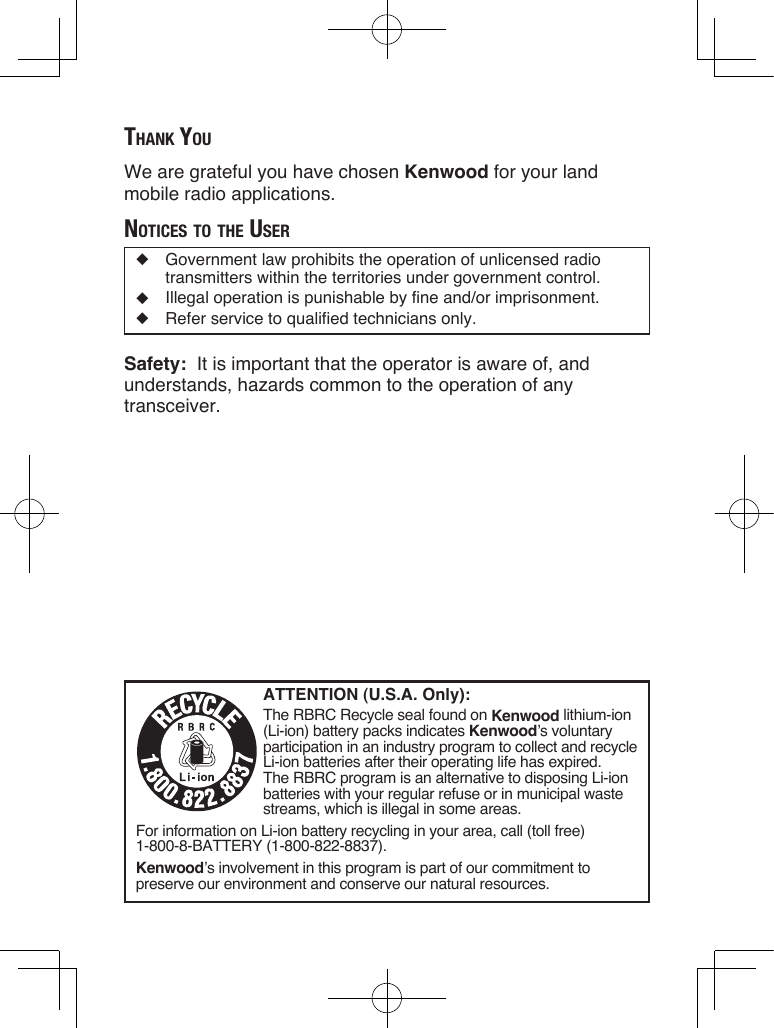 Thank YouWe are grateful you have chosen Kenwood for your land mobile radio applications. noTices To The user◆  Government law prohibits the operation of unlicensed radio transmitters within the territories under government control.◆  Illegal operation is punishable by fine and/or imprisonment.◆  Refer service to qualified technicians only.Safety:  It is important that the operator is aware of, and understands, hazards common to the operation of any transceiver.ATTENTION (U.S.A. Only):The RBRC Recycle seal found on Kenwood lithium-ion (Li-ion) battery packs indicates Kenwood’s voluntary participation in an industry program to collect and recycle Li-ion batteries after their operating life has expired.  The RBRC program is an alternative to disposing Li-ion batteries with your regular refuse or in municipal waste streams, which is illegal in some areas.For information on Li-ion battery recycling in your area, call (toll free) 1-800-8-BATTERY (1-800-822-8837).Kenwood’s involvement in this program is part of our commitment to preserve our environment and conserve our natural resources.