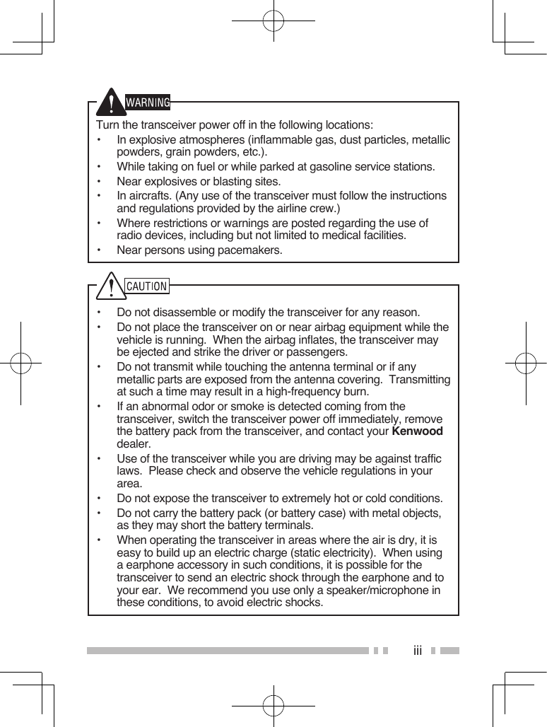 iiiTurn the transceiver power off in the following locations:•  In explosive atmospheres (inflammable gas, dust particles, metallic powders, grain powders, etc.).•  While taking on fuel or while parked at gasoline service stations.•  Near explosives or blasting sites.•  In aircrafts. (Any use of the transceiver must follow the instructions and regulations provided by the airline crew.)•  Where restrictions or warnings are posted regarding the use of radio devices, including but not limited to medical facilities.•  Near persons using pacemakers.•  Do not disassemble or modify the transceiver for any reason.•  Do not place the transceiver on or near airbag equipment while the vehicle is running.  When the airbag inflates, the transceiver may be ejected and strike the driver or passengers.•  Do not transmit while touching the antenna terminal or if any metallic parts are exposed from the antenna covering.  Transmitting at such a time may result in a high-frequency burn.•  If an abnormal odor or smoke is detected coming from the transceiver, switch the transceiver power off immediately, remove the battery pack from the transceiver, and contact your Kenwood dealer.•  Use of the transceiver while you are driving may be against traffic laws.  Please check and observe the vehicle regulations in your area.•  Do not expose the transceiver to extremely hot or cold conditions.•  Do not carry the battery pack (or battery case) with metal objects, as they may short the battery terminals.•  When operating the transceiver in areas where the air is dry, it is easy to build up an electric charge (static electricity).  When using a earphone accessory in such conditions, it is possible for the transceiver to send an electric shock through the earphone and to your ear.  We recommend you use only a speaker/microphone in these conditions, to avoid electric shocks.
