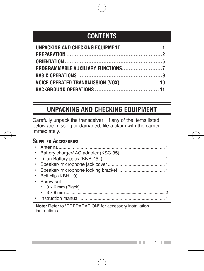 1CONTENTSUNPACKING AND CHECKING EQUIPMENT .........................1PREPARATION .........................................................2ORIENTATION ..........................................................6PROGRAMMABLE AUXILIARY FUNCTIONS........................7BASIC OPERATIONS ..................................................9VOICE OPERATED TRANSMISSION (VOX) ....................... 10BACKGROUND OPERATIONS ...................................... 11UNPACKING AND CHECKING EQUIPMENTCarefully unpack the transceiver.  If any of the items listed below are missing or damaged, file a claim with the carrier immediately.Supplied AcceSSorieS•  Antenna ..................................................................................1•  Battery charger/ AC adapter (KSC-35) ...................................1•  Li-ion Battery pack (KNB-45L) ................................................1•  Speaker/ microphone jack cover ............................................1•  Speaker/ microphone locking bracket ....................................1•  Belt clip (KBH-10) ...................................................................1•  Screw set•  3 x 6 mm (Black) ..................................................................... 1•  3 x 8 mm ................................................................................. 2•  Instruction manual ..................................................................1Note: Refer to &quot;PREPARATION&quot; for accessory installation instructions.