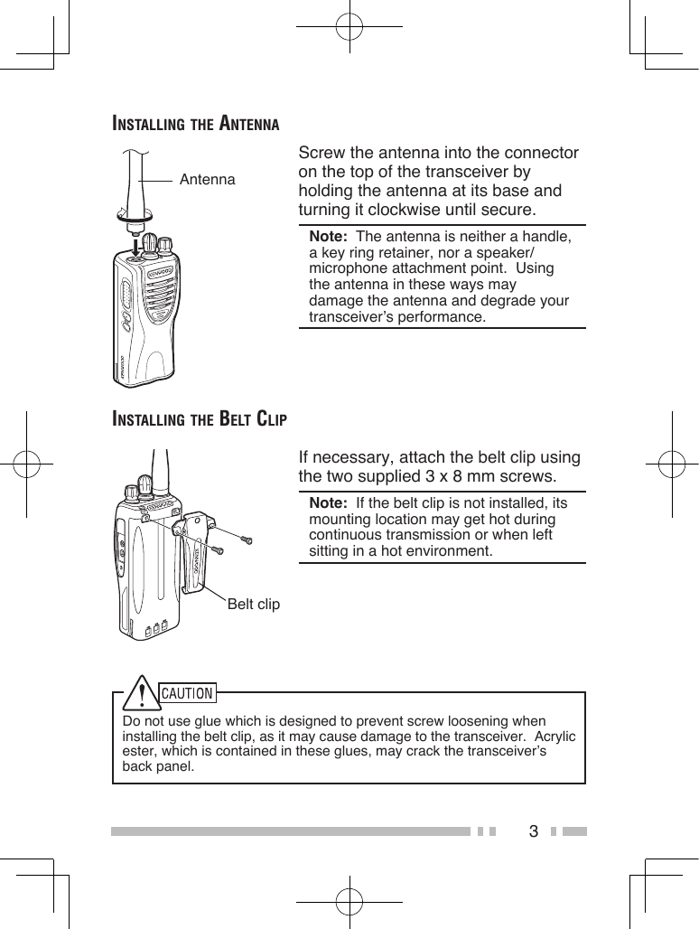 3inStAlling the AntennAScrew the antenna into the connector on the top of the transceiver by holding the antenna at its base and turning it clockwise until secure.Note:  The antenna is neither a handle, a key ring retainer, nor a speaker/ microphone attachment point.  Using the antenna in these ways may damage the antenna and degrade your transceiver’s performance.AntennainStAlling the Belt clipIf necessary, attach the belt clip using the two supplied 3 x 8 mm screws.Note:  If the belt clip is not installed, its mounting location may get hot during continuous transmission or when left sitting in a hot environment.Belt clipDo not use glue which is designed to prevent screw loosening when installing the belt clip, as it may cause damage to the transceiver.  Acrylic ester, which is contained in these glues, may crack the transceiver’s back panel.