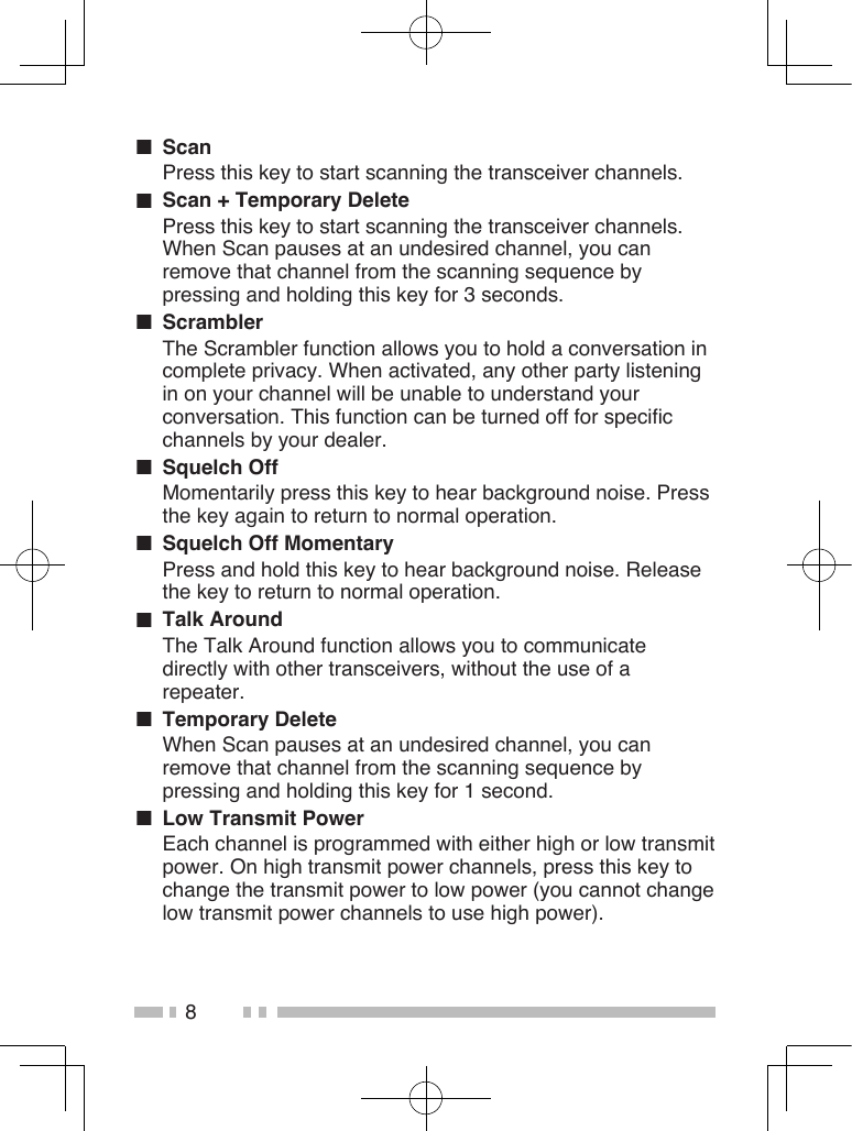 8■  ScanPress this key to start scanning the transceiver channels.■  Scan + Temporary DeletePress this key to start scanning the transceiver channels. When Scan pauses at an undesired channel, you can remove that channel from the scanning sequence by pressing and holding this key for 3 seconds.■  ScramblerThe Scrambler function allows you to hold a conversation in complete privacy. When activated, any other party listening in on your channel will be unable to understand your conversation. This function can be turned off for specific channels by your dealer.■  Squelch OffMomentarily press this key to hear background noise. Press the key again to return to normal operation.■  Squelch Off MomentaryPress and hold this key to hear background noise. Release the key to return to normal operation.■  Talk AroundThe Talk Around function allows you to communicate directly with other transceivers, without the use of a repeater.■  Temporary DeleteWhen Scan pauses at an undesired channel, you can remove that channel from the scanning sequence by pressing and holding this key for 1 second.■  Low Transmit PowerEach channel is programmed with either high or low transmit power. On high transmit power channels, press this key to change the transmit power to low power (you cannot change low transmit power channels to use high power).