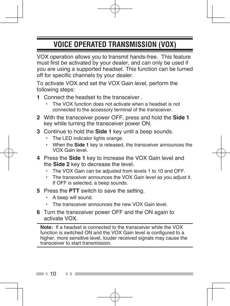 10VOICE OPERATED TRANSMISSION (VOX)VOX operation allows you to transmit hands-free.  This feature must first be activated by your dealer, and can only be used if you are using a supported headset. This function can be turned off for specific channels by your dealer.To activate VOX and set the VOX Gain level, perform the following steps:1  Connect the headset to the transceiver .•  The VOX function does not activate when a headset is not connected to the accessory terminal of the transceiver.2  With the transceiver power OFF, press and hold the Side 1 key while turning the transceiver power ON.3  Continue to hold the Side 1 key until a beep sounds.•  The LED indicator lights orange.•  When the Side 1 key is released, the transceiver announces the VOX Gain level.4  Press the Side 1 key to increase the VOX Gain level and the Side 2 key to decrease the level.•  The VOX Gain can be adjusted from levels 1 to 10 and OFF.•  The transceiver announces the VOX Gain level as you adjust it.  If OFF is selected, a beep sounds.5  Press the PTT switch to save the setting.•  A beep will sound.•  The transceiver announces the new VOX Gain level.6  Turn the transceiver power OFF and the ON again to activate VOX.Note:  If a headset is connected to the transceiver while the VOX function is switched ON and the VOX Gain level is configured to a higher, more sensitive level, louder received signals may cause the transceiver to start transmission.
