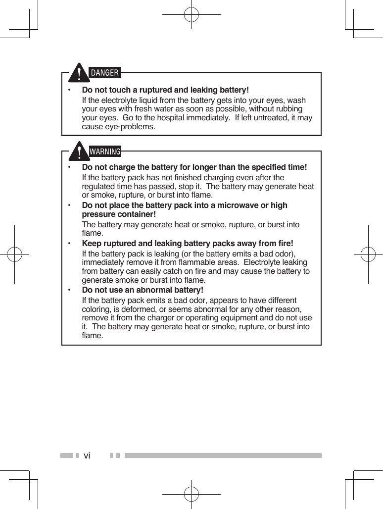 vi•  Do not touch a ruptured and leaking battery!  If the electrolyte liquid from the battery gets into your eyes, wash your eyes with fresh water as soon as possible, without rubbing your eyes.  Go to the hospital immediately.  If left untreated, it may cause eye-problems.•  Do not charge the battery for longer than the specified time!  If the battery pack has not finished charging even after the regulated time has passed, stop it.  The battery may generate heat or smoke, rupture, or burst into flame.•  Do not place the battery pack into a microwave or high pressure container!  The battery may generate heat or smoke, rupture, or burst into flame.•  Keep ruptured and leaking battery packs away from fire!  If the battery pack is leaking (or the battery emits a bad odor), immediately remove it from flammable areas.  Electrolyte leaking from battery can easily catch on fire and may cause the battery to generate smoke or burst into flame.•  Do not use an abnormal battery!  If the battery pack emits a bad odor, appears to have different coloring, is deformed, or seems abnormal for any other reason, remove it from the charger or operating equipment and do not use it.  The battery may generate heat or smoke, rupture, or burst into flame.