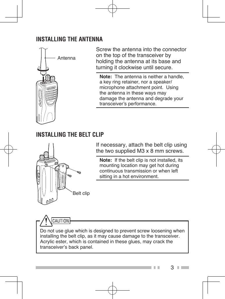3INSTALLING THE ANTENNAAntennaScrew the antenna into the connector on the top of the transceiver by holding the antenna at its base and turning it clockwise until secure.Note:  The antenna is neither a handle, a key ring retainer, nor a speaker/ microphone attachment point.  Using the antenna in these ways may damage the antenna and degrade your transceiver’s performance.INSTALLING THE BELT CLIPBelt clipIf necessary, attach the belt clip using the two supplied M3 x 8 mm screws.Note:  If the belt clip is not installed, its mounting location may get hot during continuous transmission or when left sitting in a hot environment.Do not use glue which is designed to prevent screw loosening when installing the belt clip, as it may cause damage to the transceiver.  Acrylic ester, which is contained in these glues, may crack the transceiver’s back panel.