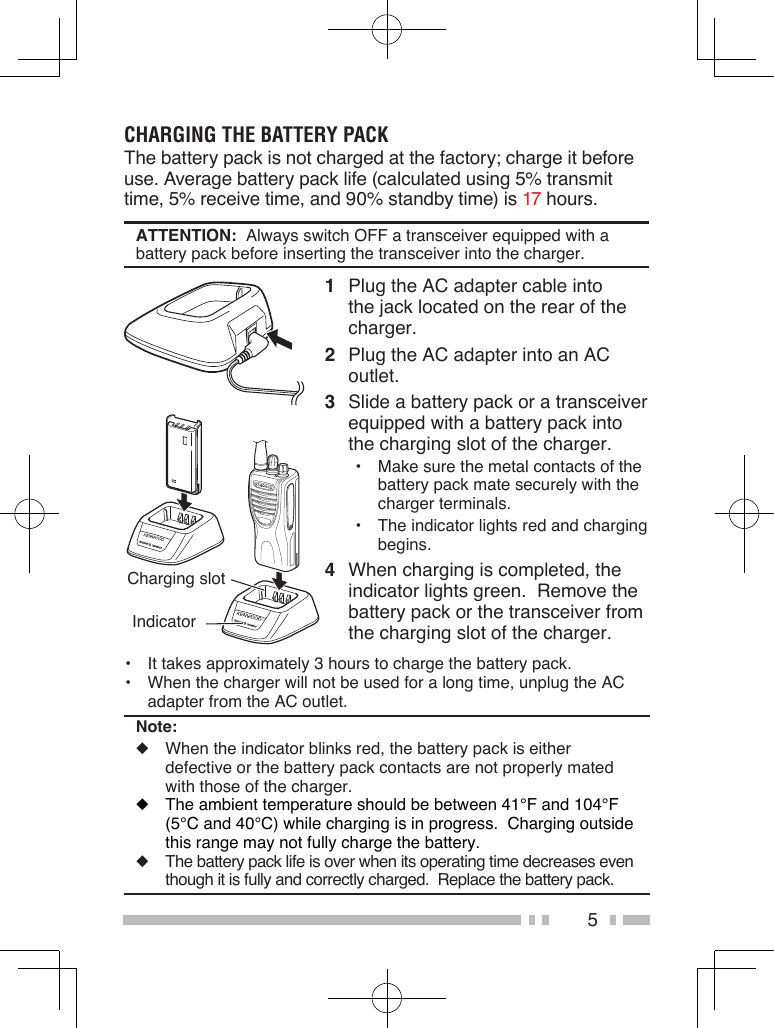5CHARGING THE BATTERY PACKThe battery pack is not charged at the factory; charge it before use. Average battery pack life (calculated using 5% transmit time, 5% receive time, and 90% standby time) is 17 hours.ATTENTION:  Always switch OFF a transceiver equipped with a battery pack before inserting the transceiver into the charger.1  Plug the AC adapter cable into the jack located on the rear of the charger.2  Plug the AC adapter into an AC outlet.3  Slide a battery pack or a transceiver equipped with a battery pack into the charging slot of the charger.•  Make sure the metal contacts of the battery pack mate securely with the charger terminals.•  The indicator lights red and charging begins.4  When charging is completed, the indicator lights green.  Remove the battery pack or the transceiver from the charging slot of the charger.Charging slot Indicator•  It takes approximately 3 hours to charge the battery pack.•  When the charger will not be used for a long time, unplug the AC adapter from the AC outlet.Note:◆  When the indicator blinks red, the battery pack is either defective or the battery pack contacts are not properly mated with those of the charger.◆  The ambient temperature should be between 41°F and 104°F (5°C and 40°C) while charging is in progress.  Charging outside this range may not fully charge the battery.◆  The battery pack life is over when its operating time decreases even though it is fully and correctly charged.  Replace the battery pack.