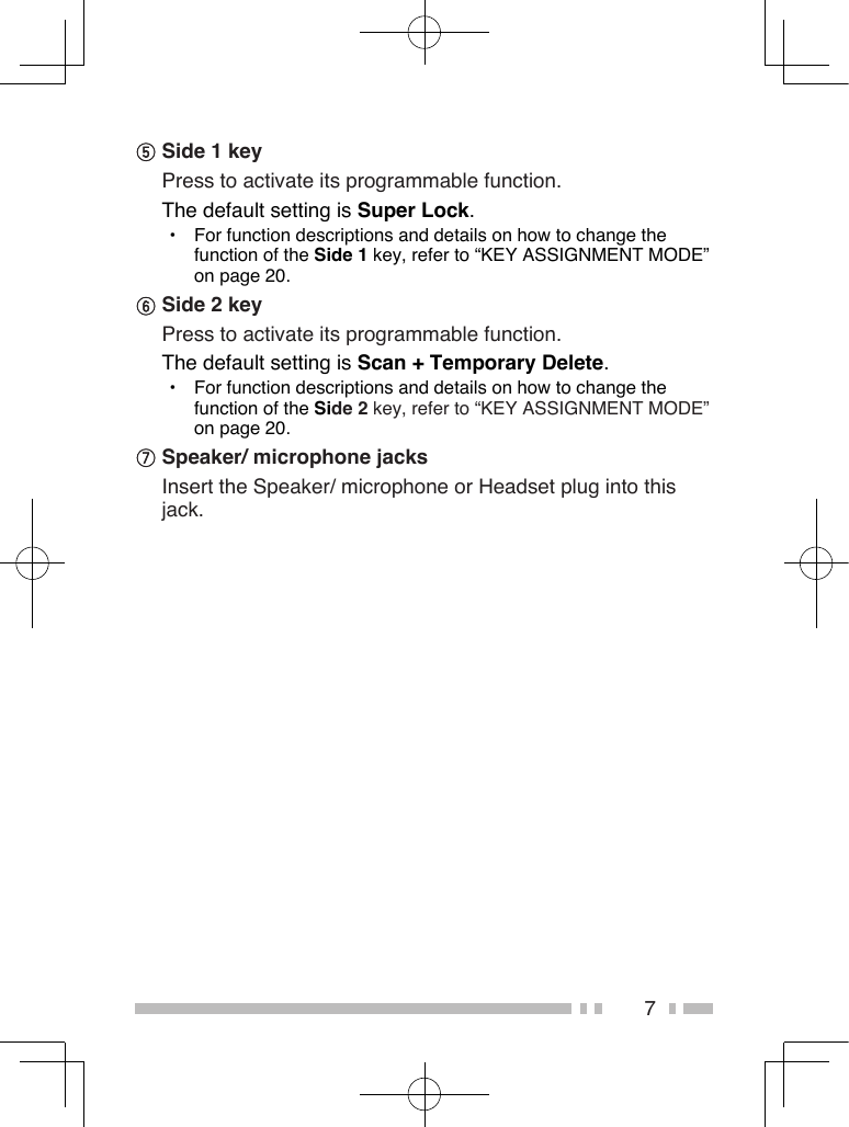 7 Side 1 key   Press to activate its programmable function. The default setting is Super Lock.•  For function descriptions and details on how to change the function of the Side 1 key, refer to “KEY ASSIGNMENT MODE” on page 20. Side 2 key  Press to activate its programmable function. The default setting is Scan + Temporary Delete.•  For function descriptions and details on how to change the function of the Side 2 key, refer to “KEY ASSIGNMENT MODE” on page 20. Speaker/ microphone jacks  Insert the Speaker/ microphone or Headset plug into this jack.