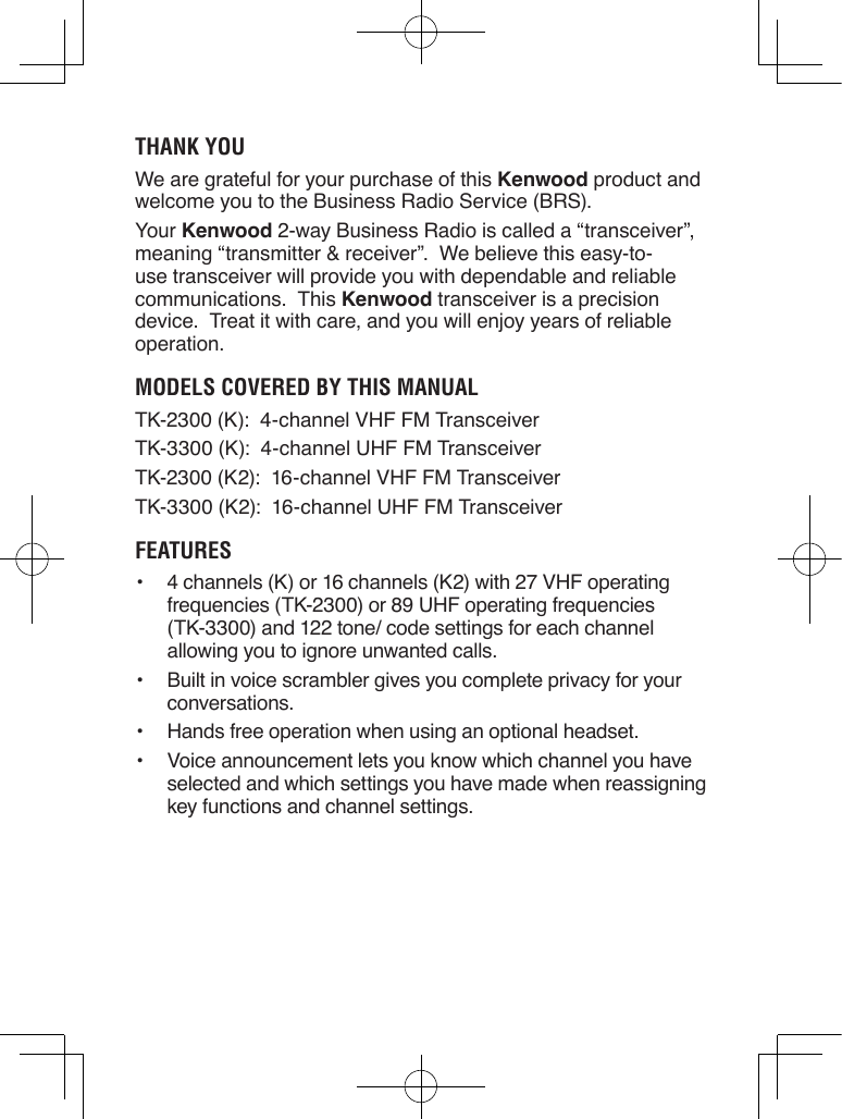 Thank YouWe are grateful for your purchase of this Kenwood product and welcome you to the Business Radio Service (BRS).Your Kenwood 2-way Business Radio is called a “transceiver”, meaning “transmitter &amp; receiver”.  We believe this easy-to-use transceiver will provide you with dependable and reliable communications.  This Kenwood transceiver is a precision device.  Treat it with care, and you will enjoy years of reliable operation.Models Covered bY This ManualTK-2300 (K):  4-channel VHF FM TransceiverTK-3300 (K):  4-channel UHF FM TransceiverTK-2300 (K2):  16-channel VHF FM TransceiverTK-3300 (K2):  16-channel UHF FM TransceiverFeaTures•  4 channels (K) or 16 channels (K2) with 27 VHF operating frequencies (TK-2300) or 89 UHF operating frequencies (TK-3300) and 122 tone/ code settings for each channel allowing you to ignore unwanted calls.•  Built in voice scrambler gives you complete privacy for your conversations.•  Hands free operation when using an optional headset.•  Voice announcement lets you know which channel you have selected and which settings you have made when reassigning key functions and channel settings.