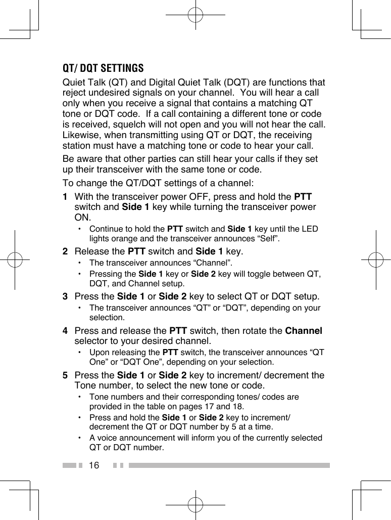 16QT/ DQT SETTINGSQuiet Talk (QT) and Digital Quiet Talk (DQT) are functions that reject undesired signals on your channel.  You will hear a call only when you receive a signal that contains a matching QT tone or DQT code.  If a call containing a different tone or code is received, squelch will not open and you will not hear the call. Likewise, when transmitting using QT or DQT, the receiving station must have a matching tone or code to hear your call.Be aware that other parties can still hear your calls if they set up their transceiver with the same tone or code.To change the QT/DQT settings of a channel:1  With the transceiver power OFF, press and hold the PTT switch and Side 1 key while turning the transceiver power ON.•  Continue to hold the PTT switch and Side 1 key until the LED lights orange and the transceiver announces “Self”.2  Release the PTT switch and Side 1 key.•  The transceiver announces “Channel”.•  Pressing the Side 1 key or Side 2 key will toggle between QT, DQT, and Channel setup.3  Press the Side 1 or Side 2 key to select QT or DQT setup.•  The transceiver announces “QT” or “DQT”, depending on your selection.4  Press and release the PTT switch, then rotate the Channel selector to your desired channel.•  Upon releasing the PTT switch, the transceiver announces “QT One” or “DQT One”, depending on your selection.5  Press the Side 1 or Side 2 key to increment/ decrement the Tone number, to select the new tone or code.•  Tone numbers and their corresponding tones/ codes are provided in the table on pages 17 and 18.•  Press and hold the Side 1 or Side 2 key to increment/ decrement the QT or DQT number by 5 at a time.•  A voice announcement will inform you of the currently selected QT or DQT number.