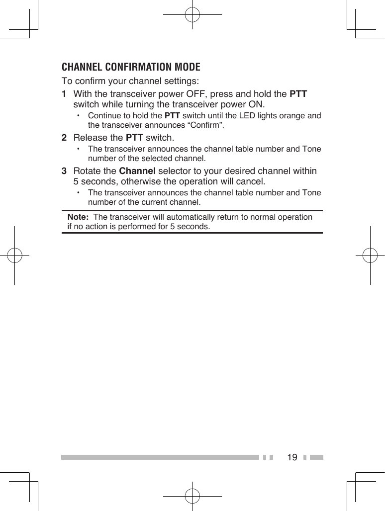 19CHANNEL CONFIRMATION MODETo confirm your channel settings:1  With the transceiver power OFF, press and hold the PTT switch while turning the transceiver power ON.•  Continue to hold the PTT switch until the LED lights orange and the transceiver announces “Confirm”.2  Release the PTT switch.•  The transceiver announces the channel table number and Tone number of the selected channel.3  Rotate the Channel selector to your desired channel within 5 seconds, otherwise the operation will cancel.•  The transceiver announces the channel table number and Tone number of the current channel.Note:  The transceiver will automatically return to normal operation if no action is performed for 5 seconds.